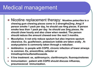 Medical management
 Nicotine replacement therapy: Nicotine polacrilex is a
chewing gum chewing pieces come in 2 strengths(2mg ,4mg) if
person smoke 1 pack per day, he should use 4mg pieces. If person
smoke less than 1 pack per day he should use 2mg pieces. He
should chew hourly and also chew when needed. The person
should reduce the amount chewed over the next 3 months.
 Mucolytics: it not only reduce sputum but also improve sputum
clearance. Ex, guaifenesin, potassium iodide are taken orally , N-
acetycysteine is commonly taken through a nebulizer.
 Antibiotics: in people with COPD, chronic infection of lower airways
is common. Ex, amoxicilline, cefaclor or
trimethoprim/sulfamethoxazole.
 II line treatment: ex, azithromycin, clarithromycin, fluoroquinolones
 Immunization: patient with COPD should discuss influenza,
pneumococcal immunization.
 