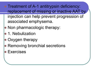  Treatment of A-1 antitrypsin deficiency:
replacement of missing or inactive AAT by
injection can help prevent progression of
associated emphysema.
 Non pharmacologic therapy:
 1. Nebulization
 Oxygen therapy
 Removing bronchial secretions
 Exercises
 