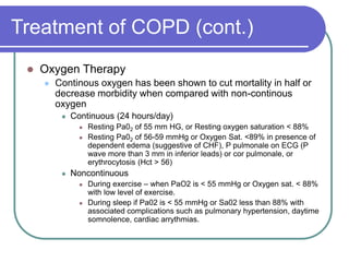 Treatment of COPD (cont.)
 Oxygen Therapy
 Continous oxygen has been shown to cut mortality in half or
decrease morbidity when compared with non-continous
oxygen
 Continuous (24 hours/day)
 Resting Pa02 of 55 mm HG, or Resting oxygen saturation < 88%
 Resting Pa02 of 56-59 mmHg or Oxygen Sat. <89% in presence of
dependent edema (suggestive of CHF), P pulmonale on ECG (P
wave more than 3 mm in inferior leads) or cor pulmonale, or
erythrocytosis (Hct > 56)
 Noncontinuous
 During exercise – when PaO2 is < 55 mmHg or Oxygen sat. < 88%
with low level of exercise.
 During sleep if Pa02 is < 55 mmHg or Sa02 less than 88% with
associated complications such as pulmonary hypertension, daytime
somnolence, cardiac arrythmias.
 