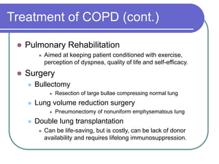 Treatment of COPD (cont.)
 Pulmonary Rehabilitation
 Aimed at keeping patient conditioned with exercise,
perception of dyspnea, quality of life and self-efficacy.
 Surgery
 Bullectomy
 Resection of large bullae compressing normal lung
 Lung volume reduction surgery
 Pneumonectomy of nonuniform emphysematous lung
 Double lung transplantation
 Can be life-saving, but is costly, can be lack of donor
availability and requires lifelong immunosuppression.
 