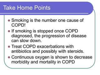 Take Home Points
 Smoking is the number one cause of
COPD!
 If smoking is stopped once COPD
diagnosed, the progression of disease
can slow down.
 Treat COPD exacerbations with
antibiotics and possibly with steroids.
 Continuous oxygen is shown to decrease
morbidity and mortality in COPD
 