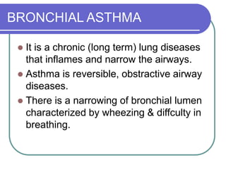 BRONCHIAL ASTHMA
 It is a chronic (long term) lung diseases
that inflames and narrow the airways.
 Asthma is reversible, obstractive airway
diseases.
 There is a narrowing of bronchial lumen
characterized by wheezing & diffculty in
breathing.
 