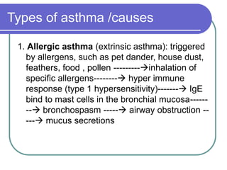 Types of asthma /causes
1. Allergic asthma (extrinsic asthma): triggered
by allergens, such as pet dander, house dust,
feathers, food , pollen ---------inhalation of
specific allergens-------- hyper immune
response (type 1 hypersensitivity)------- IgE
bind to mast cells in the bronchial mucosa------
-- bronchospasm ----- airway obstruction --
--- mucus secretions
 