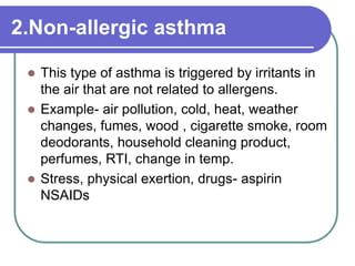 2.Non-allergic asthma
 This type of asthma is triggered by irritants in
the air that are not related to allergens.
 Example- air pollution, cold, heat, weather
changes, fumes, wood , cigarette smoke, room
deodorants, household cleaning product,
perfumes, RTI, change in temp.
 Stress, physical exertion, drugs- aspirin
NSAIDs
 