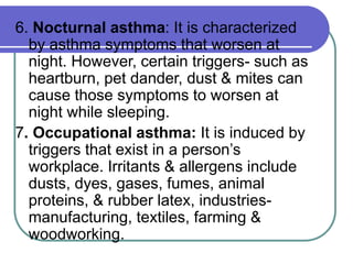6. Nocturnal asthma: It is characterized
by asthma symptoms that worsen at
night. However, certain triggers- such as
heartburn, pet dander, dust & mites can
cause those symptoms to worsen at
night while sleeping.
7. Occupational asthma: It is induced by
triggers that exist in a person’s
workplace. Irritants & allergens include
dusts, dyes, gases, fumes, animal
proteins, & rubber latex, industries-
manufacturing, textiles, farming &
woodworking.
 