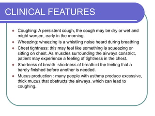 CLINICAL FEATURES
 Coughing: A persistent cough, the cough may be dry or wet and
might worsen, early in the morning
 Wheezing: wheezing is a whistling noise heard during breathing
 Chest tightness: this may feel like something is squeezing or
sitting on chest. As muscles surrounding the airways constrict,
patient may experience a feeling of tightness in the chest.
 Shortness of breath: shortness of breath id the feeling that a
barely finished before another is needed.
 Mucus production : many people with asthma produce excessive,
thick mucus that obstructs the airways, which can lead to
coughing.
 