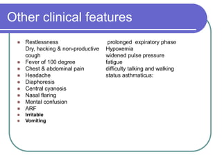 Other clinical features
 Restlessness prolonged expiratory phase
Dry, hacking & non-productive Hypoxemia
cough widened pulse pressure
 Fever of 100 degree fatigue
 Chest & abdominal pain difficulty talking and walking
 Headache status asthmaticus:
 Diaphoresis
 Central cyanosis
 Nasal flaring
 Mental confusion
 ARF
 Irritable
 Vomiting
 