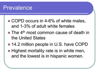 Prevalence
 COPD occurs in 4-6% of white males,
and 1-3% of adult white females
 The 4th most common cause of death in
the United States
 14.2 million people in U.S. have COPD
 Highest mortality rate is in white men,
and the lowest is in hispanic women.
 