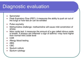 Diagnostic evaluation
 Spirometer
 Peak Expiratory Flow (PEF): it measures the ability to push air out of
the lungs or how fast air can be exhaled
 Pulse oxymetry
 Methacholine challenge: methacholine will cause mild constriction of
airway
 Nitric oxide test: it measures the amount of a gas called nitrous oxide
in breath. If airways are inflamed- a sign of asthma –may have higher
than normal nitric oxide level
 CXR
 Allergy blood testing
 ABG
 CBC
 Sputum culture
 Sputum cytology
 