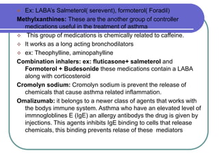  Ex: LABA’s Salmeterol( serevent), formoterol( Foradil)
Methylxanthines: These are the another group of controller
medications useful in the treatment of asthma
 This group of medications is chemically related to caffeine.
 It works as a long acting bronchodilators
 ex: Theophylline, aminopahylline
Combination inhalers: ex: fluticasone+ salmeterol and
Formoterol + Budesonide these medications contain a LABA
along with corticosteroid
Cromolyn sodium: Cromolyn sodium is prevent the release of
chemicals that cause asthma related inflammation.
Omalizumab: it belongs to a newer class of agents that works with
the bodys immune system. Asthma who have an elevated level of
immnogloblines E (IgE) an allergy antibodys the drug is given by
injections. This agents inhibits IgE binding to cells that release
chemicals, this binding prevents relase of these mediators
 