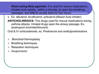  Short acting Beta agonists: It is used for rescue medications,
inhaled work rapidly., within a minutes, to open the breathing
passages, and effects usually lasts for four hours.
 Ex: albuterol, levalbuterol, pirbuterol,(Maxair Auto inhaler)
ANTICHOLINRGICS: This drugs used for rescue medications during
asthma attacks. Inhaled drugs open the airway passage. Ex,
Ipratropium bromide(Atrovent)
Oral & IV corticosteroids: ex, Prednisone and methylprednisolone
 Bronchial thermoplasty
 Breathing techniques
 Relaxation techniques
 Acupuncture:
 