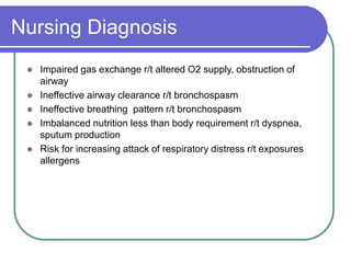 Nursing Diagnosis
 Impaired gas exchange r/t altered O2 supply, obstruction of
airway
 Ineffective airway clearance r/t bronchospasm
 Ineffective breathing pattern r/t bronchospasm
 Imbalanced nutrition less than body requirement r/t dyspnea,
sputum production
 Risk for increasing attack of respiratory distress r/t exposures
allergens
 