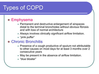 Types of COPD
 Emphysema
 Permanent and destructive enlargement of airspaces
distal to the terminal bronchioles without obvious fibrosis
and with loss of normal architecture
 Always involves clinically significant airflow limitation.
 “pink puffer”
 Chronic Bronchitis
 Presence of a cough productive of sputum not attributable
to other causes on most days for at least 3 months over 2
consecutive years
 May be present in the absence of airflow limitation.
 “blue bloater”
 