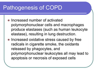 Pathogenesis of COPD
 Increased number of activated
polymorphonuclear cells and macrophages
produce elastases (such as human leukocyte
elastase), resulting in lung destruction.
 Increased oxidative stress caused by free
radicals in cigarette smoke, the oxidants
released by phagocytes, and
polymorphonuclear leukocytes all may lead to
apoptosis or necrosis of exposed cells
 