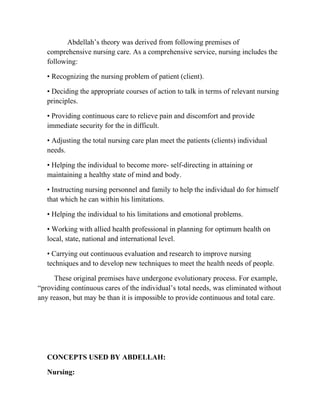 Abdellah’s theory was derived from following premises of
   comprehensive nursing care. As a comprehensive service, nursing includes the
   following:

   • Recognizing the nursing problem of patient (client).

   • Deciding the appropriate courses of action to talk in terms of relevant nursing
   principles.

   • Providing continuous care to relieve pain and discomfort and provide
   immediate security for the in difficult.

   • Adjusting the total nursing care plan meet the patients (clients) individual
   needs.

   • Helping the individual to become more- self-directing in attaining or
   maintaining a healthy state of mind and body.

   • Instructing nursing personnel and family to help the individual do for himself
   that which he can within his limitations.

   • Helping the individual to his limitations and emotional problems.

   • Working with allied health professional in planning for optimum health on
   local, state, national and international level.

   • Carrying out continuous evaluation and research to improve nursing
   techniques and to develop new techniques to meet the health needs of people.

     These original premises have undergone evolutionary process. For example,
“providing continuous cares of the individual’s total needs, was eliminated without
any reason, but may be than it is impossible to provide continuous and total care.




   CONCEPTS USED BY ABDELLAH:

   Nursing:
 