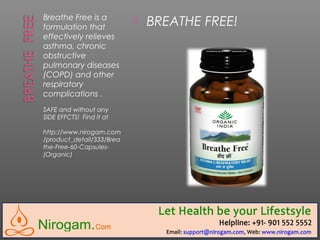 Breathe Free is a
formulation that
effectively relieves
asthma, chronic
obstructive
pulmonary diseases
(COPD) and other
respiratory
complications .
SAFE and without any
SIDE EFFCTS! Find it at
http://www.nirogam.com
/product_detail/333/Brea
the-Free-60-Capsules-
(Organic)
 BREATHE FREE!
 