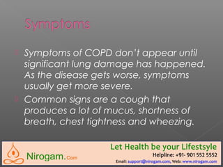 Symptoms of COPD don’t appear until
significant lung damage has happened.
As the disease gets worse, symptoms
usually get more severe.
 Common signs are a cough that
produces a lot of mucus, shortness of
breath, chest tightness and wheezing.
 