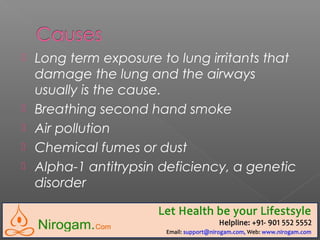 Long term exposure to lung irritants that
damage the lung and the airways
usually is the cause.
 Breathing second hand smoke
 Air pollution
 Chemical fumes or dust
 Alpha-1 antitrypsin deficiency, a genetic
disorder
 