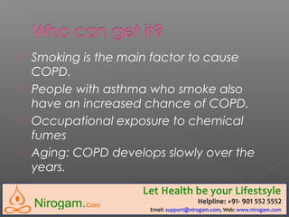  Smoking is the main factor to cause
COPD.
 People with asthma who smoke also
have an increased chance of COPD.
 Occupational exposure to chemical
fumes
 Aging: COPD develops slowly over the
years.
 