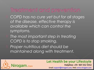  COPD has no cure yet but for all stages
of the disease, effective therapy is
available which can control the
symptoms.
 The most important step in treating
COPD is to stop smoking.
 Proper nutritious diet should be
maintained along with treatment.
 