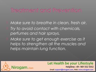  Make sure to breathe in clean, fresh air.
 Try to avoid contact with chemicals,
perfumes and hair sprays.
 Make sure to get enough exercise as it
helps to strengthen all the muscles and
helps maintain lung function.
 