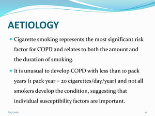 AETIOLOGY
 Cigarette smoking represents the most significant risk
factor for COPD and relates to both the amount and
the duration of smoking.
 It is unusual to develop COPD with less than 10 pack
years (1 pack year = 20 cigarettes/day/year) and not all
smokers develop the condition, suggesting that
individual susceptibility factors are important.
6/17/2020 12
 