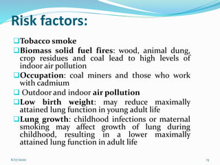 Risk factors:
Tobacco smoke
Biomass solid fuel fires: wood, animal dung,
crop residues and coal lead to high levels of
indoor air pollution
Occupation: coal miners and those who work
with cadmium
 Outdoor and indoor air pollution
Low birth weight: may reduce maximally
attained lung function in young adult life
Lung growth: childhood infections or maternal
smoking may affect growth of lung during
childhood, resulting in a lower maximally
attained lung function in adult life
6/17/2020 13
 