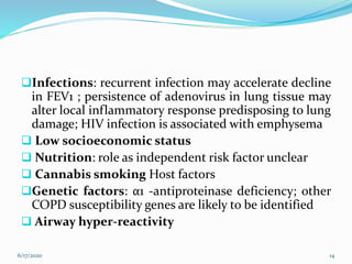 Infections: recurrent infection may accelerate decline
in FEV1 ; persistence of adenovirus in lung tissue may
alter local inflammatory response predisposing to lung
damage; HIV infection is associated with emphysema
 Low socioeconomic status
 Nutrition: role as independent risk factor unclear
 Cannabis smoking Host factors
Genetic factors: α1 -antiproteinase deficiency; other
COPD susceptibility genes are likely to be identified
 Airway hyper-reactivity
6/17/2020 14
 