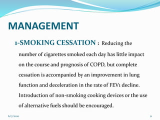 MANAGEMENT
1-SMOKING CESSATION : Reducing the
number of cigarettes smoked each day has little impact
on the course and prognosis of COPD, but complete
cessation is accompanied by an improvement in lung
function and deceleration in the rate of FEV1 decline.
Introduction of non-smoking cooking devices or the use
of alternative fuels should be encouraged.
6/17/2020 21
 