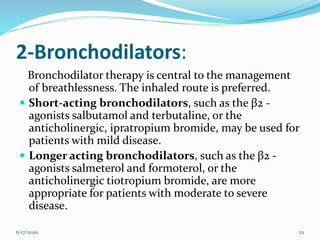 2-Bronchodilators:
Bronchodilator therapy is central to the management
of breathlessness. The inhaled route is preferred.
 Short-acting bronchodilators, such as the β2 -
agonists salbutamol and terbutaline, or the
anticholinergic, ipratropium bromide, may be used for
patients with mild disease.
 Longer acting bronchodilators, such as the β2 -
agonists salmeterol and formoterol, or the
anticholinergic tiotropium bromide, are more
appropriate for patients with moderate to severe
disease.
6/17/2020 22
 
