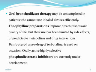  Oral bronchodilator therapy may be contemplated in
patients who cannot use inhaled devices efficiently.
Theophylline preparations improve breathlessness and
quality of life, but their use has been limited by side effects,
unpredictable metabolism and drug interactions.
Bambuterol, a pro-drug of terbutaline, is used on
occasion. Orally active highly selective
phosphodiesterase inhibitors are currently under
development.
6/17/2020 23
 