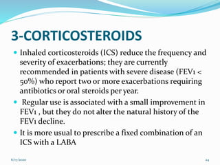 3-CORTICOSTEROIDS
 Inhaled corticosteroids (ICS) reduce the frequency and
severity of exacerbations; they are currently
recommended in patients with severe disease (FEV1 <
50%) who report two or more exacerbations requiring
antibiotics or oral steroids per year.
 Regular use is associated with a small improvement in
FEV1 , but they do not alter the natural history of the
FEV1 decline.
 It is more usual to prescribe a fixed combination of an
ICS with a LABA
6/17/2020 24
 