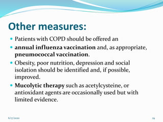 Other measures:
 Patients with COPD should be offered an
 annual influenza vaccination and, as appropriate,
pneumococcal vaccination.
 Obesity, poor nutrition, depression and social
isolation should be identified and, if possible,
improved.
 Mucolytic therapy such as acetylcysteine, or
antioxidant agents are occasionally used but with
limited evidence.
6/17/2020 29
 