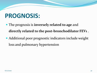PROGNOSIS:
 The prognosis is inversely related to age and
directly related to the post-bronchodilator FEV1 .
 Additional poor prognostic indicators include weight
loss and pulmonary hypertension
6/17/2020 30
 