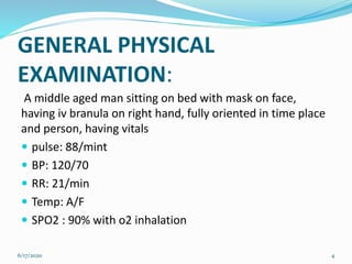 GENERAL PHYSICAL
EXAMINATION:
A middle aged man sitting on bed with mask on face,
having iv branula on right hand, fully oriented in time place
and person, having vitals
 pulse: 88/mint
 BP: 120/70
 RR: 21/min
 Temp: A/F
 SPO2 : 90% with o2 inhalation
6/17/2020 4
 