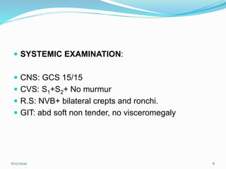  SYSTEMIC EXAMINATION:
 CNS: GCS 15/15
 CVS: S1+S2+ No murmur
 R.S: NVB+ bilateral crepts and ronchi.
 GIT: abd soft non tender, no visceromegaly
6/17/2020 6
 