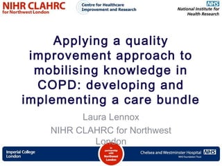 Applying a quality
improvement approach to
mobilising knowledge in
COPD: developing and
implementing a care bundle
Laura Lennox
NIHR CLAHRC for Northwest
London
 