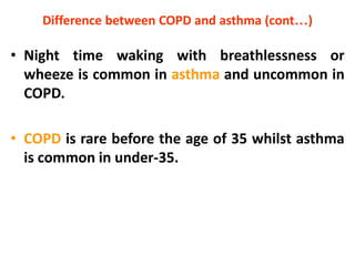 Difference between COPD and asthma (cont…)
• Night time waking with breathlessness or
wheeze is common in asthma and uncommon in
COPD.
• COPD is rare before the age of 35 whilst asthma
is common in under-35.
 
