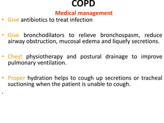 COPD
Medical management
• Give antibiotics to treat infection
• Give bronchodilators to relieve bronchospasm, reduce
airway obstruction, mucosal edema and liquefy secretions.
• Chest physiotherapy and postural drainage to improve
pulmonary ventilation.
• Proper hydration helps to cough up secretions or tracheal
suctioning when the patient is unable to cough.
.
 