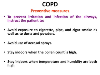 COPD
Preventive measures
• To prevent irritation and infection of the airways,
instruct the patient to:
• Avoid exposure to cigarette, pipe, and cigar smoke as
well as to dusts and powders.
• Avoid use of aerosol sprays.
• Stay indoors when the pollen count is high.
• Stay indoors when temperature and humidity are both
high
 