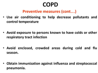 COPD
Preventive measures (cont…)
• Use air conditioning to help decrease pollutants and
control temperature
• Avoid exposure to persons known to have colds or other
respiratory tract infection
• Avoid enclosed, crowded areas during cold and flu
season.
• Obtain immunization against influenza and streptococcal
pneumonia.
 