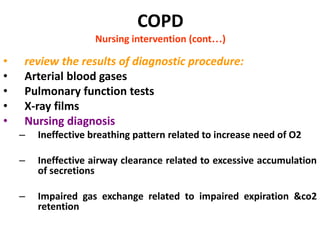 COPD
Nursing intervention (cont…)
• review the results of diagnostic procedure:
• Arterial blood gases
• Pulmonary function tests
• X-ray films
• Nursing diagnosis
– Ineffective breathing pattern related to increase need of O2
– Ineffective airway clearance related to excessive accumulation
of secretions
– Impaired gas exchange related to impaired expiration &co2
retention
 