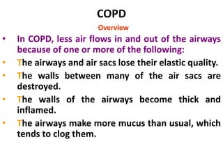COPD
Overview
• In COPD, less air flows in and out of the airways
because of one or more of the following:
• The airways and air sacs lose their elastic quality.
• The walls between many of the air sacs are
destroyed.
• The walls of the airways become thick and
inflamed.
• The airways make more mucus than usual, which
tends to clog them.
 