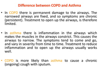 Difference between COPD and Asthma
• In COPD there is permanent damage to the airways. The
narrowed airways are fixed, and so symptoms are chronic
(persistent). Treatment to open up the airways, is therefore
limited.
• In asthma there is inflammation in the airways which
makes the muscles in the airways constrict. This causes the
airways to narrow. The symptoms tend to come and go,
and vary in severity from time to time. Treatment to reduce
inflammation and to open up the airways usually works
well.
• COPD is more likely than asthma to cause a chronic
(ongoing) cough with sputum.
 