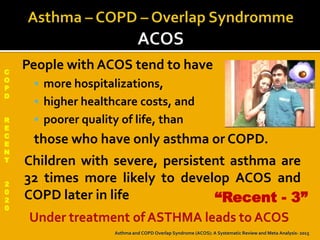 C
O
P
D
R
E
C
E
N
T
2
0
2
0
People with ACOS tend to have
 more hospitalizations,
 higher healthcare costs, and
 poorer quality of life, than
those who have only asthma or COPD.
Children with severe, persistent asthma are
32 times more likely to develop ACOS and
COPD later in life “Recent - 3”
Asthma and COPD Overlap Syndrome (ACOS): A Systematic Review and Meta Analysis- 2015
 