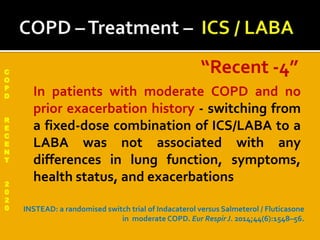 C
O
P
D
R
E
C
E
N
T
2
0
2
0
 In patients with moderate COPD and no
prior exacerbation history - switching from
a fixed-dose combination of ICS/LABA to a
LABA was not associated with any
differences in lung function, symptoms,
health status, and exacerbations
INSTEAD: a randomised switch trial of Indacaterol versus Salmeterol / Fluticasone
in moderate COPD. Eur Respir J. 2014;44(6):1548–56.
“Recent -4”
 