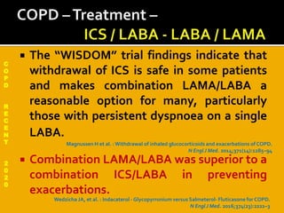 C
O
P
D
R
E
C
E
N
T
2
0
2
0
 The “WISDOM” trial findings indicate that
withdrawal of ICS is safe in some patients
and makes combination LAMA/LABA a
reasonable option for many, particularly
those with persistent dyspnoea on a single
LABA.
 Combination LAMA/LABA was superior to a
combination ICS/LABA in preventing
exacerbations.
Wedzicha JA, et al. : Indacaterol - Glycopyrronium versus Salmeterol- Fluticasone for COPD.
N EnglJ Med. 2016;374(23):2222–3
Magnussen H et al. : Withdrawal of inhaled glucocorticoids and exacerbations of COPD.
N EnglJ Med. 2014;371(14):1285–94
 