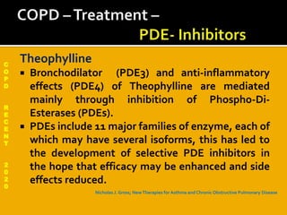 C
O
P
D
R
E
C
E
N
T
2
0
2
0
Theophylline
 Bronchodilator (PDE3) and anti-inflammatory
effects (PDE4) of Theophylline are mediated
mainly through inhibition of Phospho-Di-
Esterases (PDEs).
 PDEs include 11 major families of enzyme, each of
which may have several isoforms, this has led to
the development of selective PDE inhibitors in
the hope that efficacy may be enhanced and side
effects reduced.
Nicholas J. Gross; NewTherapies for Asthma and Chronic Obstructive Pulmonary Disease
 