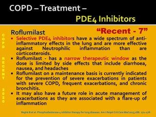 C
O
P
D
R
E
C
E
N
T
2
0
2
0
Roflumilast
 Selective PDE4 inhibitors have a wide spectrum of anti-
inflammatory effects in the lung and are more effective
against Neutrophilic inflammation than are
corticosteroids.
 Roflumilast - has a narrow therapeutic window as the
dose is limited by side effects that include diarrhoea,
nausea, and headaches
 Roflumilast on a maintenance basis is currently indicated
for the prevention of severe exacerbations in patients
with severe COPD, frequent exacerbations, and chronic
bronchitis.
 It may also have a future role in acute management of
exacerbations as they are associated with a flare-up of
inflammation
Beghè B et al. Phosphodiesterase-4 inhibitor therapy for lung diseases. AmJ Respir Crit Care Med 2013;188: 271–278.
“Recent - 7”
 