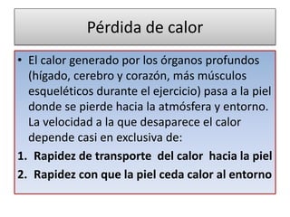 Pérdida de calor
• El calor generado por los órganos profundos
(hígado, cerebro y corazón, más músculos
esqueléticos durante el ejercicio) pasa a la piel
donde se pierde hacia la atmósfera y entorno.
La velocidad a la que desaparece el calor
depende casi en exclusiva de:
1. Rapidez de transporte del calor hacia la piel
2. Rapidez con que la piel ceda calor al entorno
 